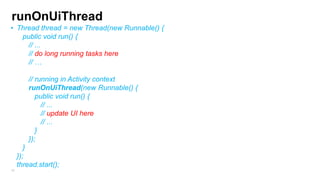 runOnUiThread
• Thread thread = new Thread(new Runnable() {
public void run() {
// ...
// do long running tasks here
// …
// running in Activity context
runOnUiThread(new Runnable() {
public void run() {
// ...
// update UI here
// ...
}
});

}
});
thread.start();
82

 