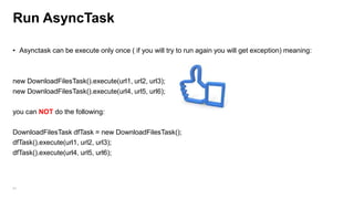 Run AsyncTask
• Asynctask can be execute only once ( if you will try to run again you will get exception) meaning:

new DownloadFilesTask().execute(url1, url2, url3);
new DownloadFilesTask().execute(url4, url5, url6);
you can NOT do the following:
DownloadFilesTask dfTask = new DownloadFilesTask();
dfTask().execute(url1, url2, url3);
dfTask().execute(url4, url5, url6);

84

 