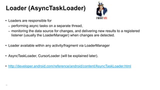 Loader (AsyncTaskLoader)
• Loaders are responsible for
– performing async tasks on a separate thread,
– monitoring the data source for changes, and delivering new results to a registered
listener (usually the LoaderManager) when changes are detected.
• Loader available within any activity/fragment via LoaderManager

• AsyncTaskLoader, CursorLoader (will be explained later).
• http://developer.android.com/reference/android/content/AsyncTaskLoader.html

85

 