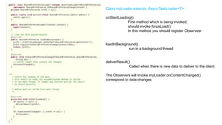 Class myLoader extends AsyncTaskLoader<T>
onStartLoading():
First method which is being invoked,
should invoke forceLoad()
In this method you should register Observesr

loadInBackground()
run in a background thread

deliverResult()
Called when there is new data to deliver to the client.
The Observers will invoke myLoader.onContentChanged()
correspond to data changes

88

 