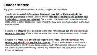 Loader states:
Any given Loader will either be in a started, stopped, or reset state
• Loaders in a started state execute loads and may deliver their results to the
listener at any time. Started Loaders should monitor for changes and perform new
loads when changes are detected. Once started, the Loader will remain in a started
state until it is either stopped or reset. This is the only state in which onLoadFinished will
ever be called.
• Loaders in a stopped state continue to monitor for changes but should not deliver
results to the client. From a stopped state, the Loader may either be started or reset.

• Loaders in a reset state should not execute new loads, should not deliver new
results, and should not monitor for changes. When a loader enters a reset state, it
should invalidate and free any data associated with it for garbage collection (likewise,
the client should make sure they remove any references to this data, since it will no
longer be available).
89

 