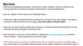 Service:

• Services are background process, which has no user interface, they are used for long
running operation and also to expose functionality for external applications.
• you can update UI from service via notification/toast
• A Service is not a thread (Services by default are running on the main thread , just open a
service for long time action is not enough, you must open a thread inside)

• Services run with a higher priority than inactive or invisible activities and therefore it is less
likely that the Android system terminates them.
• Service which is bound to a focus activity or labeled as run in the foreground will almost
never be killed – recommended not to use this option
• If the system kills your service, it restarts it as soon as resources become available again,
91
you must design it to gracefully handle restarts by the system, depand on the service type !!!

 