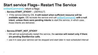 Start service Flags– Restart The Service
onStartCommand() return a flags:
–

–

94

Service.START_STICKY – (DEFAULT)
• If the service killed by OS, it will restart when sufficient resource will be
available again, OS recreate the service and call onStartCommand() with a null
intent, unless there were pending intents to start the service, in which case,
those intents are delivered.

Service.START_NOT_STICKY
• OS will not automatically restart the service, the service will restart only if there
are pending StartService calls.
• use it in case your service can be stopped and start later in next scheduled interval

 