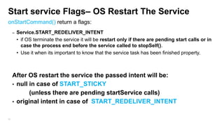 Start service Flags– OS Restart The Service
onStartCommand() return a flags:
–

Service.START_REDELIVER_INTENT
• if OS terminate the service it will be restart only if there are pending start calls or in
case the process end before the service called to stopSelf().
• Use it when its important to know that the service task has been finished property.

After OS restart the service the passed intent will be:
• null in case of START_STICKY
(unless there are pending startService calls)
• original intent in case of START_REDELIVER_INTENT
95

 