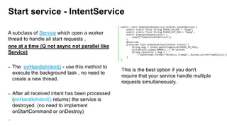 Start service - IntentService
A subclass of Service which open a worker
thread to handle all start requests ,
one at a time (Q not async not parallel like
Service)
–

The onHandleIntent() - use this method to
execute the background task , no need to
create a new thread.

–

After all received intent has been processed
(onHandleIntent() returns) the service is
destroyed. (no need to implement
onStartCommand or onDestroy)

96

This is the best option if you don't
require that your service handle multiple
requests simultaneously.
You cant use stopService() or stopSelf()
The IntentService is built to stop itself
when the last Intent is handled
by onHandleIntent(Intent).

 