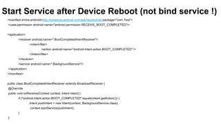 Start Service after Device Reboot (not bind service !)
<manifest xmlns:android=http://schemas.android.com/apk/res/android package="com.Test">
<uses-permission android:name="android.permission.RECEIVE_BOOT_COMPLETED"/>
<application>
<receiver android:name=".BootCompletedIntentReceiver">
<intent-filter>
<action android:name="android.intent.action.BOOT_COMPLETED" />
</intent-filter>
</receiver>
<service android:name=".BackgroundService"/>
</application>
</manifest>
public class BootCompletedIntentReceiver extends BroadcastReceiver {
@Override
public void onReceive(Context context, Intent intent) {
if ("android.intent.action.BOOT_COMPLETED".equals(intent.getAction())) {

Intent pushIntent = new Intent(context, BackgroundService.class);
context.startService(pushIntent);
}
97
}

 