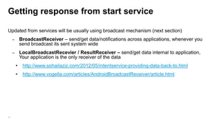 Getting response from start service
Updated from services will be usually using broadcast mechanism (next section)
–

BroadcastReceiver – send/get data/notifications across applications, whenever you
send broadcast its sent system wide

–

LocalBroadcastRecevier / ResultReceiver – send/get data internal to application,
Your application is the only receiver of the data

•
•

98

http://www.sohailaziz.com/2012/05/intentservice-providing-data-back-to.html
http://www.vogella.com/articles/AndroidBroadcastReceiver/article.html

 