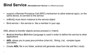 Bind Service (RemoteService= Service in a different process)
•

support a Remote Procedure Call (RPC) mechanism to allow external app‟s, on the
same device, to connect to the service

•

onBind() must return instance to the service object

•

Bind service ~ the service is like a member in your app

AIDL allows to transfer objects across process‟s (~intent)
•

Android Interface Definition Language is used in order to define the service to other
applications

•

AIDL allows you to pass java primitive (char,int) , String, List, complex types
(percable)

•

Create AIDL file in src folder, android will generate class from the aidl file (~stub)

99

 