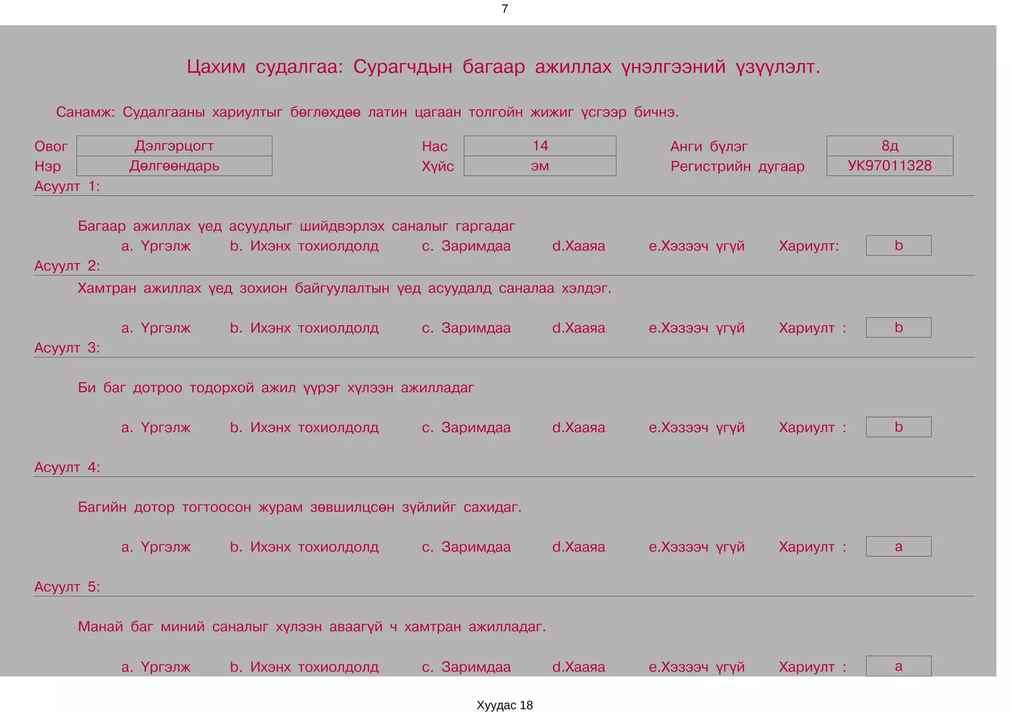 7




                    Цахим судалгаа: Сурагчдын багаар ажиллах үнэлгээний үзүүлэлт.

  Санамж: Судалгааны хариултыг бөглөхдөө латин цагаан толгойн жижиг үсгээр бичнэ.

Овог         Дэлгэрцогт                          Нас              14               Анги бүлэг                    8д
Нэр          Дөлгөөндарь                         Хүйс             эм               Регистрийн дугаар         УК97011328
Асуулт 1:

      Багаар ажиллах үед асуудлыг шийдвэрлэх саналыг гаргадаг
           a. Үргэлж     b. Ихэнх тохиолдолд     c. Заримдаа           d.Хааяа   e.Хэзээч үгүй   Хариулт:         b
Асуулт 2:
     Хамтран ажиллах үед зохион байгуулалтын үед асуудалд саналаа хэлдэг.

            a. Үргэлж      b. Ихэнх тохиолдолд   c. Заримдаа           d.Хааяа   e.Хэзээч үгүй   Хариулт :        b
Асуулт 3:

     Би баг дотроо тодорхой ажил үүрэг хүлээн ажилладаг

            a. Үргэлж      b. Ихэнх тохиолдолд   c. Заримдаа           d.Хааяа   e.Хэзээч үгүй   Хариулт :        b

Асуулт 4:

     Багийн дотор тогтоосон журам зөвшилцсөн зүйлийг сахидаг.

            a. Үргэлж      b. Ихэнх тохиолдолд   c. Заримдаа           d.Хааяа   e.Хэзээч үгүй   Хариулт :        a

Асуулт 5:

     Манай баг миний саналыг хүлээн аваагүй ч хамтран ажилладаг.

            a. Үргэлж      b. Ихэнх тохиолдолд   c. Заримдаа           d.Хааяа   e.Хэзээч үгүй   Хариулт :        a

                                                          Хуудас 18
 