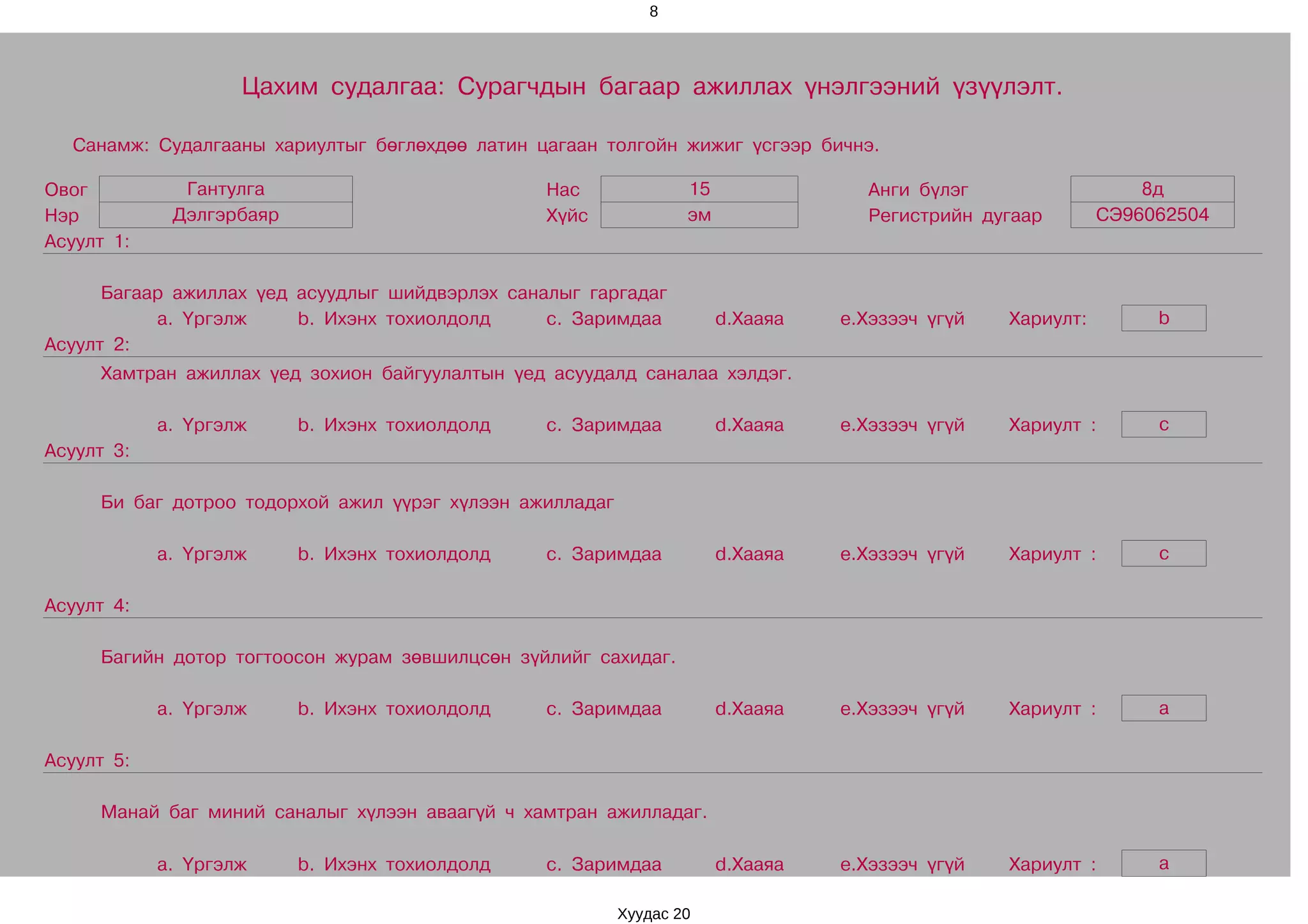 8




                    Цахим судалгаа: Сурагчдын багаар ажиллах үнэлгээний үзүүлэлт.

  Санамж: Судалгааны хариултыг бөглөхдөө латин цагаан толгойн жижиг үсгээр бичнэ.

Овог          Гантулга                           Нас              15               Анги бүлэг                   8д
Нэр          Дэлгэрбаяр                          Хүйс             эм               Регистрийн дугаар        СЭ96062504
Асуулт 1:

      Багаар ажиллах үед асуудлыг шийдвэрлэх саналыг гаргадаг
           a. Үргэлж     b. Ихэнх тохиолдолд     c. Заримдаа           d.Хааяа   e.Хэзээч үгүй   Хариулт:        b
Асуулт 2:
     Хамтран ажиллах үед зохион байгуулалтын үед асуудалд саналаа хэлдэг.

            a. Үргэлж     b. Ихэнх тохиолдолд    c. Заримдаа           d.Хааяа   e.Хэзээч үгүй   Хариулт :       c
Асуулт 3:

     Би баг дотроо тодорхой ажил үүрэг хүлээн ажилладаг

            a. Үргэлж     b. Ихэнх тохиолдолд    c. Заримдаа           d.Хааяа   e.Хэзээч үгүй   Хариулт :       c

Асуулт 4:

     Багийн дотор тогтоосон журам зөвшилцсөн зүйлийг сахидаг.

            a. Үргэлж     b. Ихэнх тохиолдолд    c. Заримдаа           d.Хааяа   e.Хэзээч үгүй   Хариулт :       a

Асуулт 5:

     Манай баг миний саналыг хүлээн аваагүй ч хамтран ажилладаг.

            a. Үргэлж     b. Ихэнх тохиолдолд    c. Заримдаа           d.Хааяа   e.Хэзээч үгүй   Хариулт :       a

                                                          Хуудас 20
 