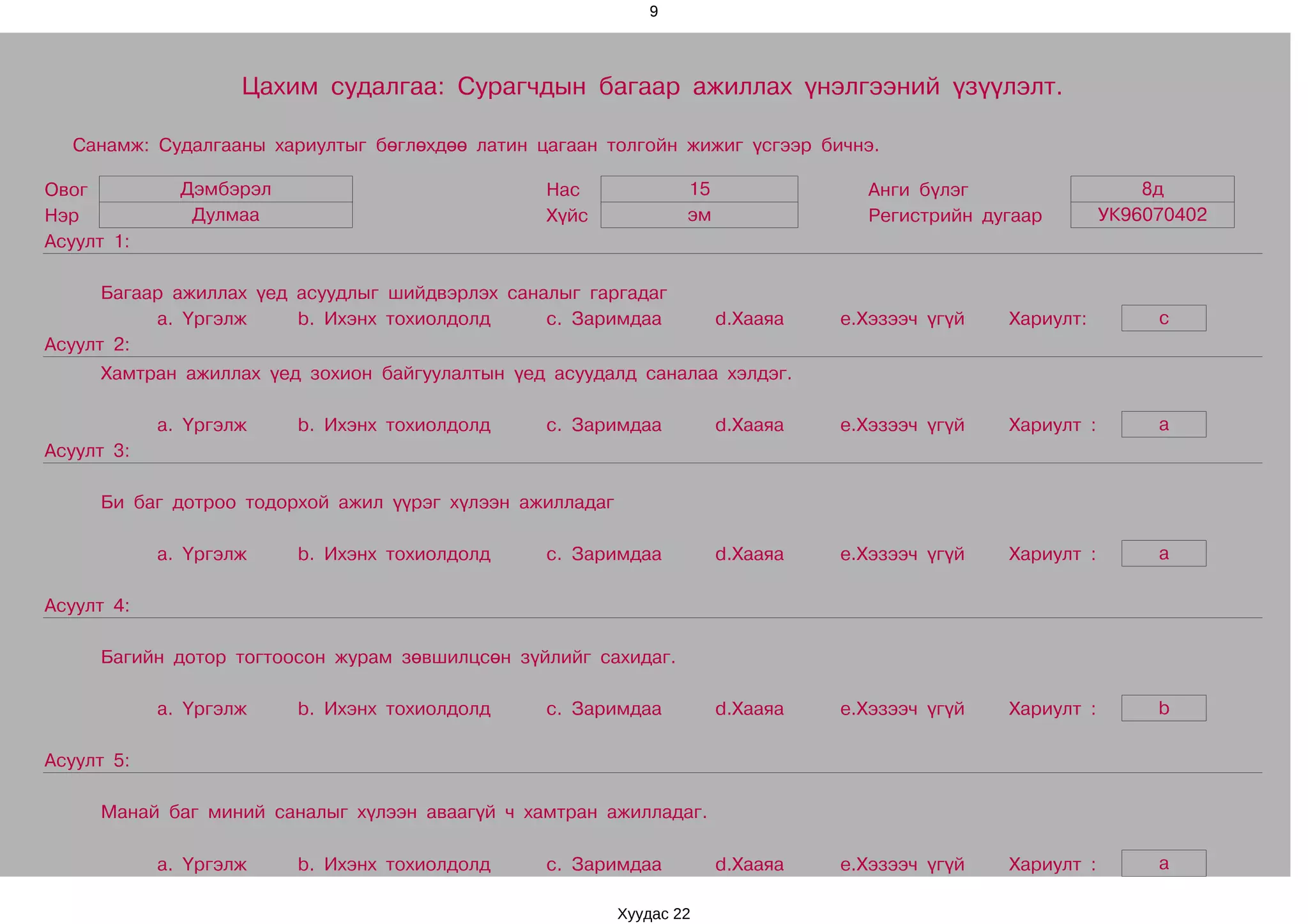 9




                    Цахим судалгаа: Сурагчдын багаар ажиллах үнэлгээний үзүүлэлт.

  Санамж: Судалгааны хариултыг бөглөхдөө латин цагаан толгойн жижиг үсгээр бичнэ.

Овог          Дэмбэрэл                           Нас              15               Анги бүлэг                    8д
Нэр            Дулмаа                            Хүйс             эм               Регистрийн дугаар         УК96070402
Асуулт 1:

      Багаар ажиллах үед асуудлыг шийдвэрлэх саналыг гаргадаг
           a. Үргэлж     b. Ихэнх тохиолдолд     c. Заримдаа           d.Хааяа   e.Хэзээч үгүй   Хариулт:         c
Асуулт 2:
     Хамтран ажиллах үед зохион байгуулалтын үед асуудалд саналаа хэлдэг.

            a. Үргэлж    b. Ихэнх тохиолдолд     c. Заримдаа           d.Хааяа   e.Хэзээч үгүй   Хариулт :        a
Асуулт 3:

     Би баг дотроо тодорхой ажил үүрэг хүлээн ажилладаг

            a. Үргэлж    b. Ихэнх тохиолдолд     c. Заримдаа           d.Хааяа   e.Хэзээч үгүй   Хариулт :        a

Асуулт 4:

     Багийн дотор тогтоосон журам зөвшилцсөн зүйлийг сахидаг.

            a. Үргэлж    b. Ихэнх тохиолдолд     c. Заримдаа           d.Хааяа   e.Хэзээч үгүй   Хариулт :        b

Асуулт 5:

     Манай баг миний саналыг хүлээн аваагүй ч хамтран ажилладаг.

            a. Үргэлж    b. Ихэнх тохиолдолд     c. Заримдаа           d.Хааяа   e.Хэзээч үгүй   Хариулт :        a

                                                          Хуудас 22
 