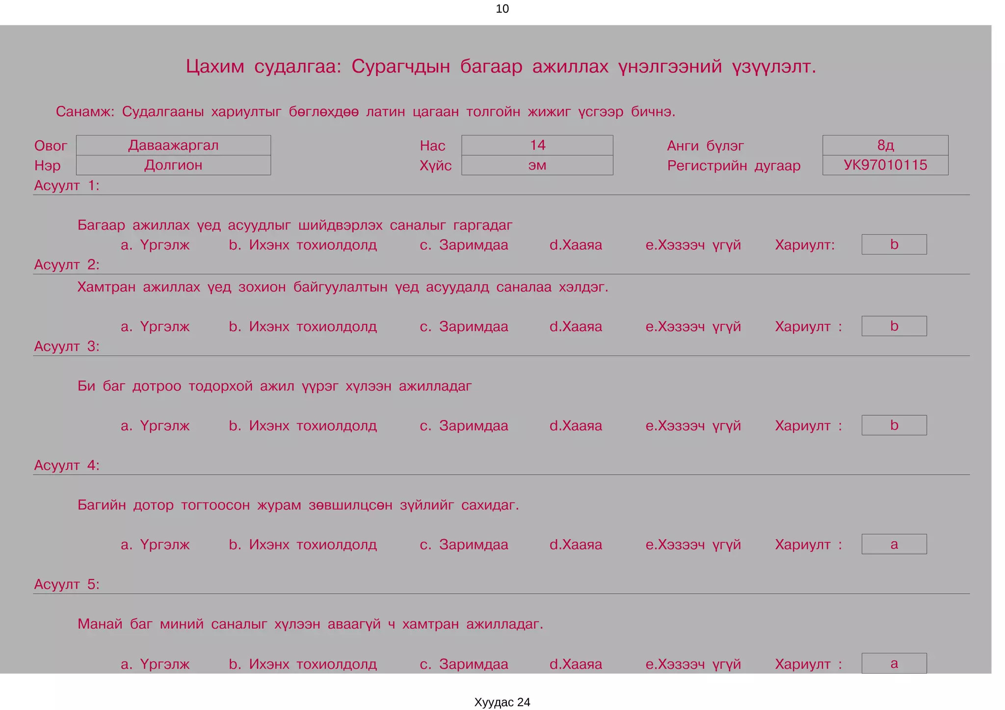 10




                    Цахим судалгаа: Сурагчдын багаар ажиллах үнэлгээний үзүүлэлт.

  Санамж: Судалгааны хариултыг бөглөхдөө латин цагаан толгойн жижиг үсгээр бичнэ.

Овог        Даваажаргал                          Нас              14               Анги бүлэг                    8д
Нэр           Долгион                            Хүйс             эм               Регистрийн дугаар         УК97010115
Асуулт 1:

      Багаар ажиллах үед асуудлыг шийдвэрлэх саналыг гаргадаг
           a. Үргэлж     b. Ихэнх тохиолдолд     c. Заримдаа           d.Хааяа   e.Хэзээч үгүй   Хариулт:         b
Асуулт 2:
     Хамтран ажиллах үед зохион байгуулалтын үед асуудалд саналаа хэлдэг.

            a. Үргэлж     b. Ихэнх тохиолдолд    c. Заримдаа           d.Хааяа   e.Хэзээч үгүй   Хариулт :        b
Асуулт 3:

     Би баг дотроо тодорхой ажил үүрэг хүлээн ажилладаг

            a. Үргэлж     b. Ихэнх тохиолдолд    c. Заримдаа           d.Хааяа   e.Хэзээч үгүй   Хариулт :        b

Асуулт 4:

     Багийн дотор тогтоосон журам зөвшилцсөн зүйлийг сахидаг.

            a. Үргэлж     b. Ихэнх тохиолдолд    c. Заримдаа           d.Хааяа   e.Хэзээч үгүй   Хариулт :        a

Асуулт 5:

     Манай баг миний саналыг хүлээн аваагүй ч хамтран ажилладаг.

            a. Үргэлж     b. Ихэнх тохиолдолд    c. Заримдаа           d.Хааяа   e.Хэзээч үгүй   Хариулт :        a

                                                          Хуудас 24
 