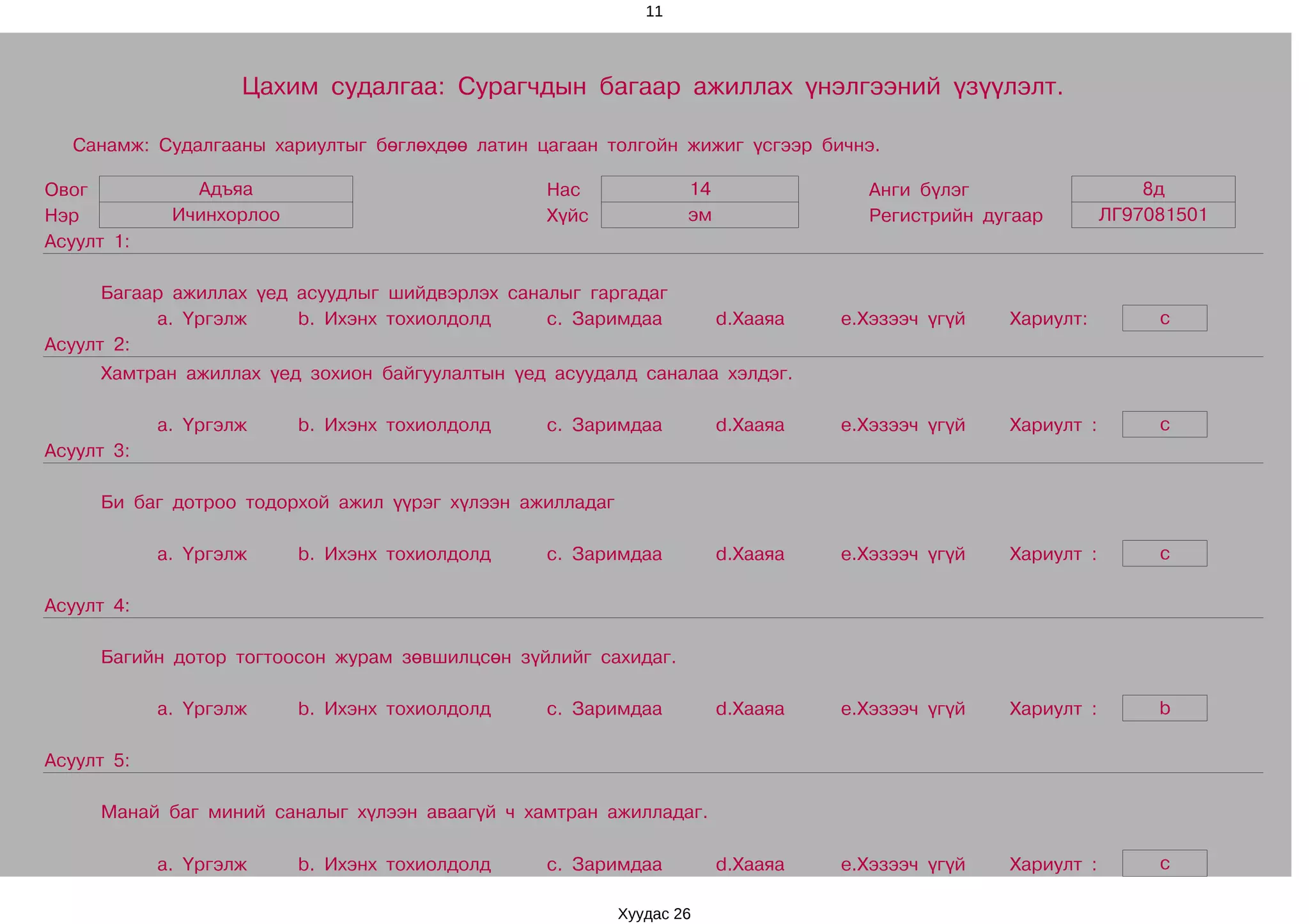 11




                    Цахим судалгаа: Сурагчдын багаар ажиллах үнэлгээний үзүүлэлт.

  Санамж: Судалгааны хариултыг бөглөхдөө латин цагаан толгойн жижиг үсгээр бичнэ.

Овог           Адъяа                             Нас              14               Анги бүлэг                    8д
Нэр          Ичинхорлоо                          Хүйс             эм               Регистрийн дугаар         ЛГ97081501
Асуулт 1:

      Багаар ажиллах үед асуудлыг шийдвэрлэх саналыг гаргадаг
           a. Үргэлж     b. Ихэнх тохиолдолд     c. Заримдаа           d.Хааяа   e.Хэзээч үгүй   Хариулт:         c
Асуулт 2:
     Хамтран ажиллах үед зохион байгуулалтын үед асуудалд саналаа хэлдэг.

            a. Үргэлж     b. Ихэнх тохиолдолд    c. Заримдаа           d.Хааяа   e.Хэзээч үгүй   Хариулт :        c
Асуулт 3:

     Би баг дотроо тодорхой ажил үүрэг хүлээн ажилладаг

            a. Үргэлж     b. Ихэнх тохиолдолд    c. Заримдаа           d.Хааяа   e.Хэзээч үгүй   Хариулт :        c

Асуулт 4:

     Багийн дотор тогтоосон журам зөвшилцсөн зүйлийг сахидаг.

            a. Үргэлж     b. Ихэнх тохиолдолд    c. Заримдаа           d.Хааяа   e.Хэзээч үгүй   Хариулт :        b

Асуулт 5:

     Манай баг миний саналыг хүлээн аваагүй ч хамтран ажилладаг.

            a. Үргэлж     b. Ихэнх тохиолдолд    c. Заримдаа           d.Хааяа   e.Хэзээч үгүй   Хариулт :        c

                                                          Хуудас 26
 