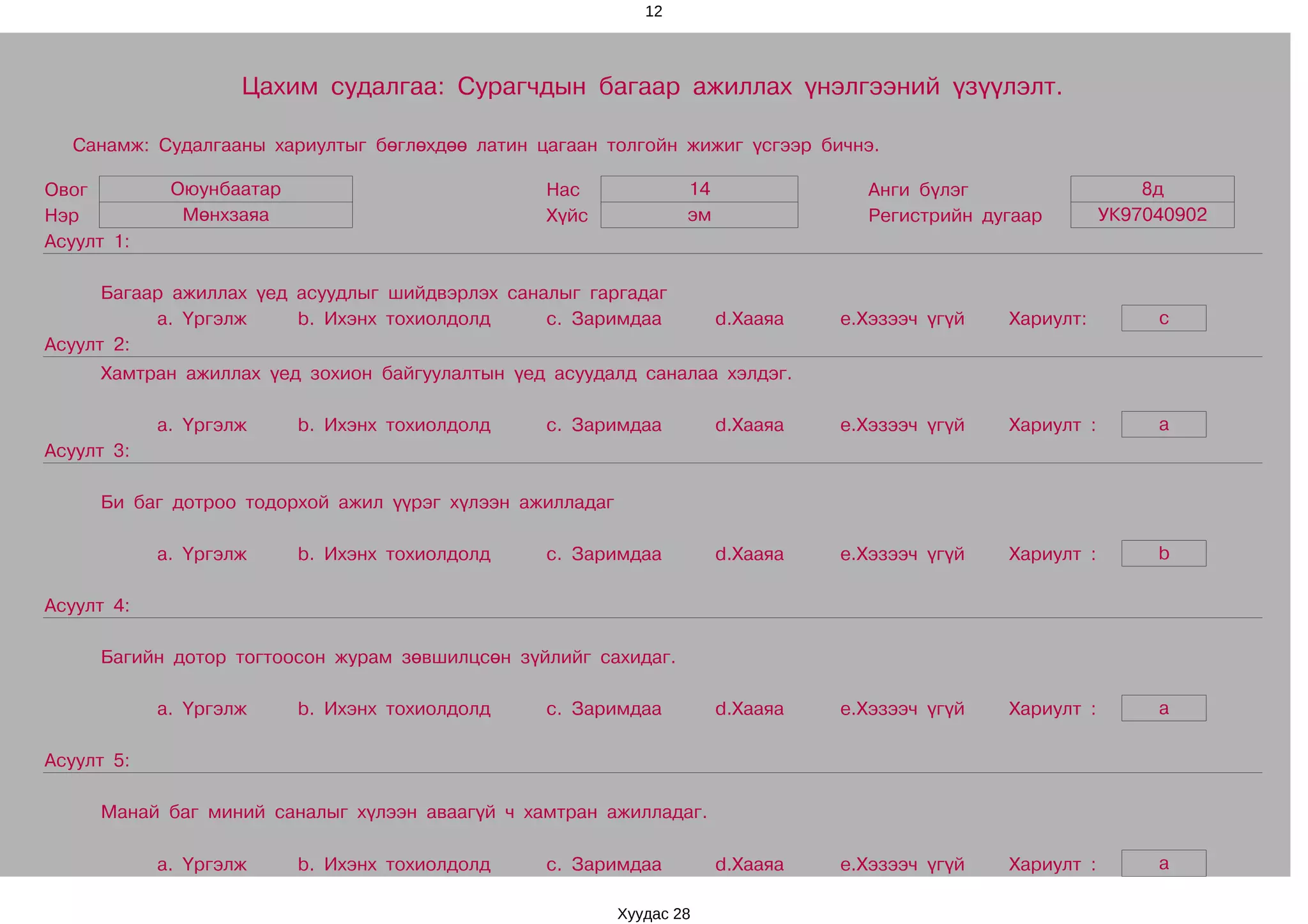 12




                    Цахим судалгаа: Сурагчдын багаар ажиллах үнэлгээний үзүүлэлт.

  Санамж: Судалгааны хариултыг бөглөхдөө латин цагаан толгойн жижиг үсгээр бичнэ.

Овог         Оюунбаатар                          Нас              14               Анги бүлэг                    8д
Нэр           Мөнхзаяа                           Хүйс             эм               Регистрийн дугаар         УК97040902
Асуулт 1:

      Багаар ажиллах үед асуудлыг шийдвэрлэх саналыг гаргадаг
           a. Үргэлж     b. Ихэнх тохиолдолд     c. Заримдаа           d.Хааяа   e.Хэзээч үгүй   Хариулт:         c
Асуулт 2:
     Хамтран ажиллах үед зохион байгуулалтын үед асуудалд саналаа хэлдэг.

            a. Үргэлж     b. Ихэнх тохиолдолд    c. Заримдаа           d.Хааяа   e.Хэзээч үгүй   Хариулт :        a
Асуулт 3:

     Би баг дотроо тодорхой ажил үүрэг хүлээн ажилладаг

            a. Үргэлж     b. Ихэнх тохиолдолд    c. Заримдаа           d.Хааяа   e.Хэзээч үгүй   Хариулт :        b

Асуулт 4:

     Багийн дотор тогтоосон журам зөвшилцсөн зүйлийг сахидаг.

            a. Үргэлж     b. Ихэнх тохиолдолд    c. Заримдаа           d.Хааяа   e.Хэзээч үгүй   Хариулт :        a

Асуулт 5:

     Манай баг миний саналыг хүлээн аваагүй ч хамтран ажилладаг.

            a. Үргэлж     b. Ихэнх тохиолдолд    c. Заримдаа           d.Хааяа   e.Хэзээч үгүй   Хариулт :        a

                                                          Хуудас 28
 