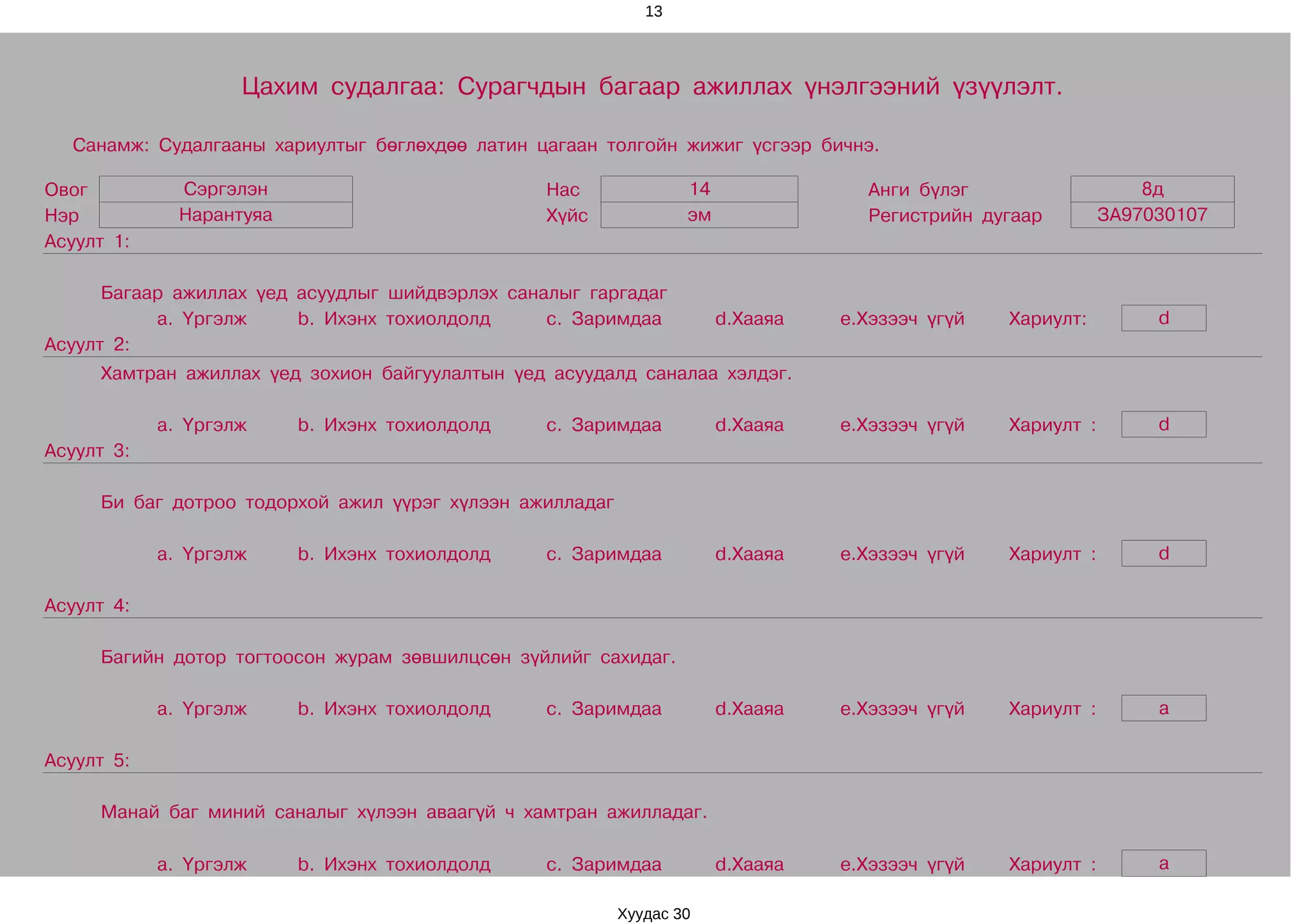 13




                    Цахим судалгаа: Сурагчдын багаар ажиллах үнэлгээний үзүүлэлт.

  Санамж: Судалгааны хариултыг бөглөхдөө латин цагаан толгойн жижиг үсгээр бичнэ.

Овог          Сэргэлэн                           Нас              14               Анги бүлэг                    8д
Нэр           Нарантуяа                          Хүйс             эм               Регистрийн дугаар         ЗА97030107
Асуулт 1:

      Багаар ажиллах үед асуудлыг шийдвэрлэх саналыг гаргадаг
           a. Үргэлж     b. Ихэнх тохиолдолд     c. Заримдаа           d.Хааяа   e.Хэзээч үгүй   Хариулт:         d
Асуулт 2:
     Хамтран ажиллах үед зохион байгуулалтын үед асуудалд саналаа хэлдэг.

            a. Үргэлж     b. Ихэнх тохиолдолд    c. Заримдаа           d.Хааяа   e.Хэзээч үгүй   Хариулт :        d
Асуулт 3:

     Би баг дотроо тодорхой ажил үүрэг хүлээн ажилладаг

            a. Үргэлж     b. Ихэнх тохиолдолд    c. Заримдаа           d.Хааяа   e.Хэзээч үгүй   Хариулт :        d

Асуулт 4:

     Багийн дотор тогтоосон журам зөвшилцсөн зүйлийг сахидаг.

            a. Үргэлж     b. Ихэнх тохиолдолд    c. Заримдаа           d.Хааяа   e.Хэзээч үгүй   Хариулт :        a

Асуулт 5:

     Манай баг миний саналыг хүлээн аваагүй ч хамтран ажилладаг.

            a. Үргэлж     b. Ихэнх тохиолдолд    c. Заримдаа           d.Хааяа   e.Хэзээч үгүй   Хариулт :        a

                                                          Хуудас 30
 
