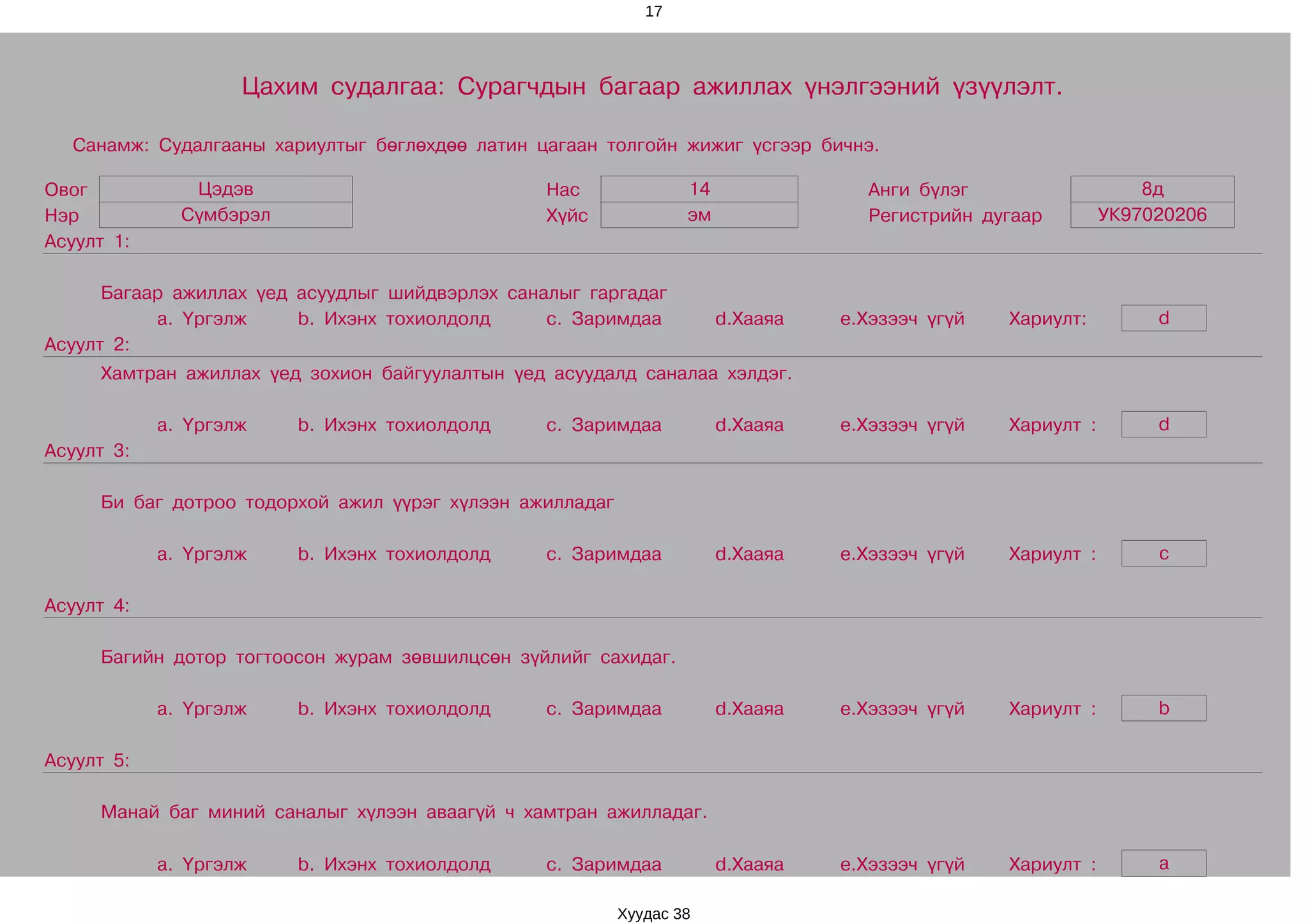 17




                    Цахим судалгаа: Сурагчдын багаар ажиллах үнэлгээний үзүүлэлт.

  Санамж: Судалгааны хариултыг бөглөхдөө латин цагаан толгойн жижиг үсгээр бичнэ.

Овог           Цэдэв                             Нас              14               Анги бүлэг                    8д
Нэр           Сүмбэрэл                           Хүйс             эм               Регистрийн дугаар         УК97020206
Асуулт 1:

      Багаар ажиллах үед асуудлыг шийдвэрлэх саналыг гаргадаг
           a. Үргэлж     b. Ихэнх тохиолдолд     c. Заримдаа           d.Хааяа   e.Хэзээч үгүй   Хариулт:         d
Асуулт 2:
     Хамтран ажиллах үед зохион байгуулалтын үед асуудалд саналаа хэлдэг.

            a. Үргэлж    b. Ихэнх тохиолдолд     c. Заримдаа           d.Хааяа   e.Хэзээч үгүй   Хариулт :        d
Асуулт 3:

     Би баг дотроо тодорхой ажил үүрэг хүлээн ажилладаг

            a. Үргэлж    b. Ихэнх тохиолдолд     c. Заримдаа           d.Хааяа   e.Хэзээч үгүй   Хариулт :        c

Асуулт 4:

     Багийн дотор тогтоосон журам зөвшилцсөн зүйлийг сахидаг.

            a. Үргэлж    b. Ихэнх тохиолдолд     c. Заримдаа           d.Хааяа   e.Хэзээч үгүй   Хариулт :        b

Асуулт 5:

     Манай баг миний саналыг хүлээн аваагүй ч хамтран ажилладаг.

            a. Үргэлж    b. Ихэнх тохиолдолд     c. Заримдаа           d.Хааяа   e.Хэзээч үгүй   Хариулт :        a

                                                          Хуудас 38
 