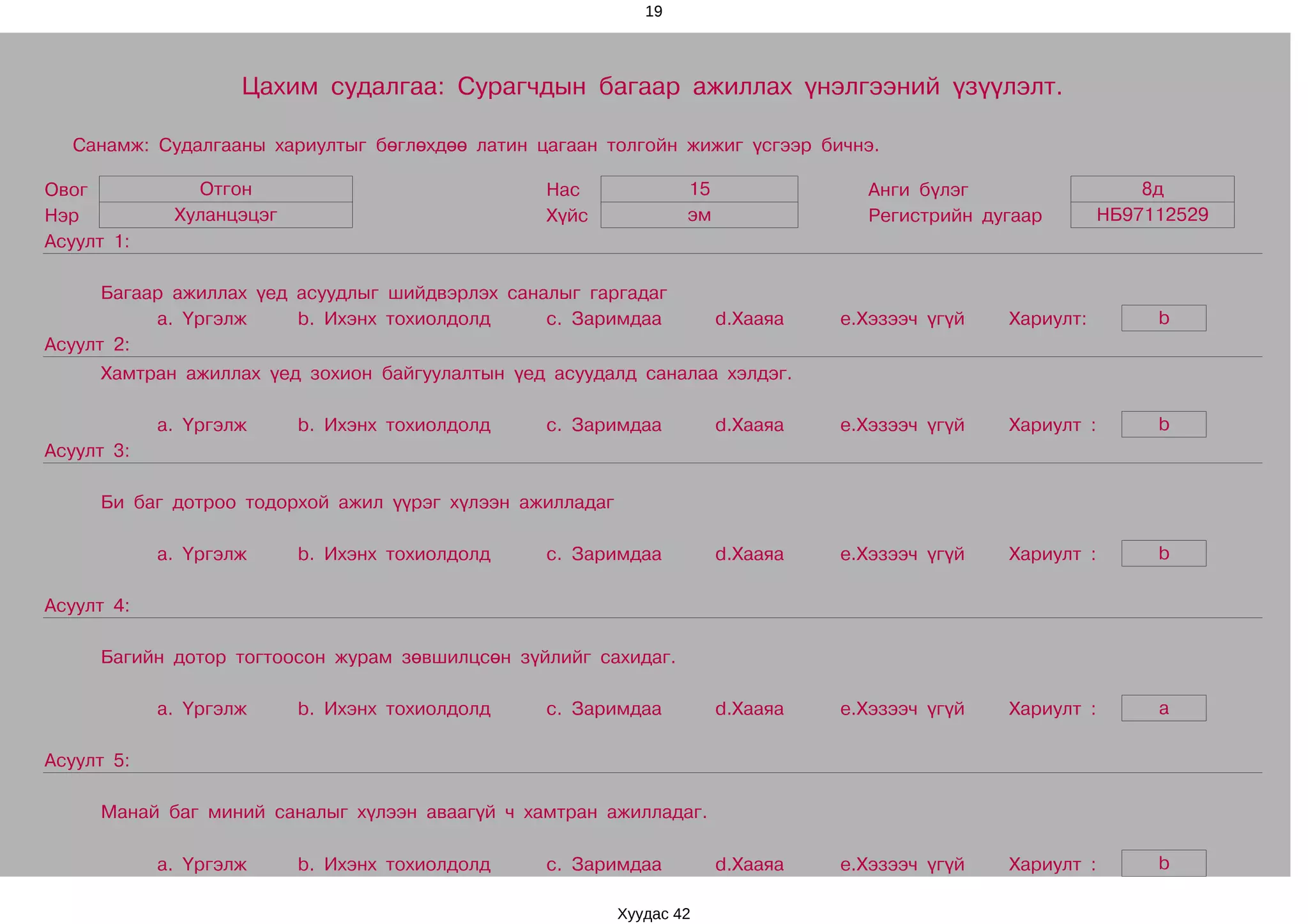 19




                    Цахим судалгаа: Сурагчдын багаар ажиллах үнэлгээний үзүүлэлт.

  Санамж: Судалгааны хариултыг бөглөхдөө латин цагаан толгойн жижиг үсгээр бичнэ.

Овог           Отгон                             Нас              15               Анги бүлэг                    8д
Нэр          Хуланцэцэг                          Хүйс             эм               Регистрийн дугаар         НБ97112529
Асуулт 1:

      Багаар ажиллах үед асуудлыг шийдвэрлэх саналыг гаргадаг
           a. Үргэлж     b. Ихэнх тохиолдолд     c. Заримдаа           d.Хааяа   e.Хэзээч үгүй   Хариулт:         b
Асуулт 2:
     Хамтран ажиллах үед зохион байгуулалтын үед асуудалд саналаа хэлдэг.

            a. Үргэлж     b. Ихэнх тохиолдолд    c. Заримдаа           d.Хааяа   e.Хэзээч үгүй   Хариулт :        b
Асуулт 3:

     Би баг дотроо тодорхой ажил үүрэг хүлээн ажилладаг

            a. Үргэлж     b. Ихэнх тохиолдолд    c. Заримдаа           d.Хааяа   e.Хэзээч үгүй   Хариулт :        b

Асуулт 4:

     Багийн дотор тогтоосон журам зөвшилцсөн зүйлийг сахидаг.

            a. Үргэлж     b. Ихэнх тохиолдолд    c. Заримдаа           d.Хааяа   e.Хэзээч үгүй   Хариулт :        a

Асуулт 5:

     Манай баг миний саналыг хүлээн аваагүй ч хамтран ажилладаг.

            a. Үргэлж     b. Ихэнх тохиолдолд    c. Заримдаа           d.Хааяа   e.Хэзээч үгүй   Хариулт :        b

                                                          Хуудас 42
 