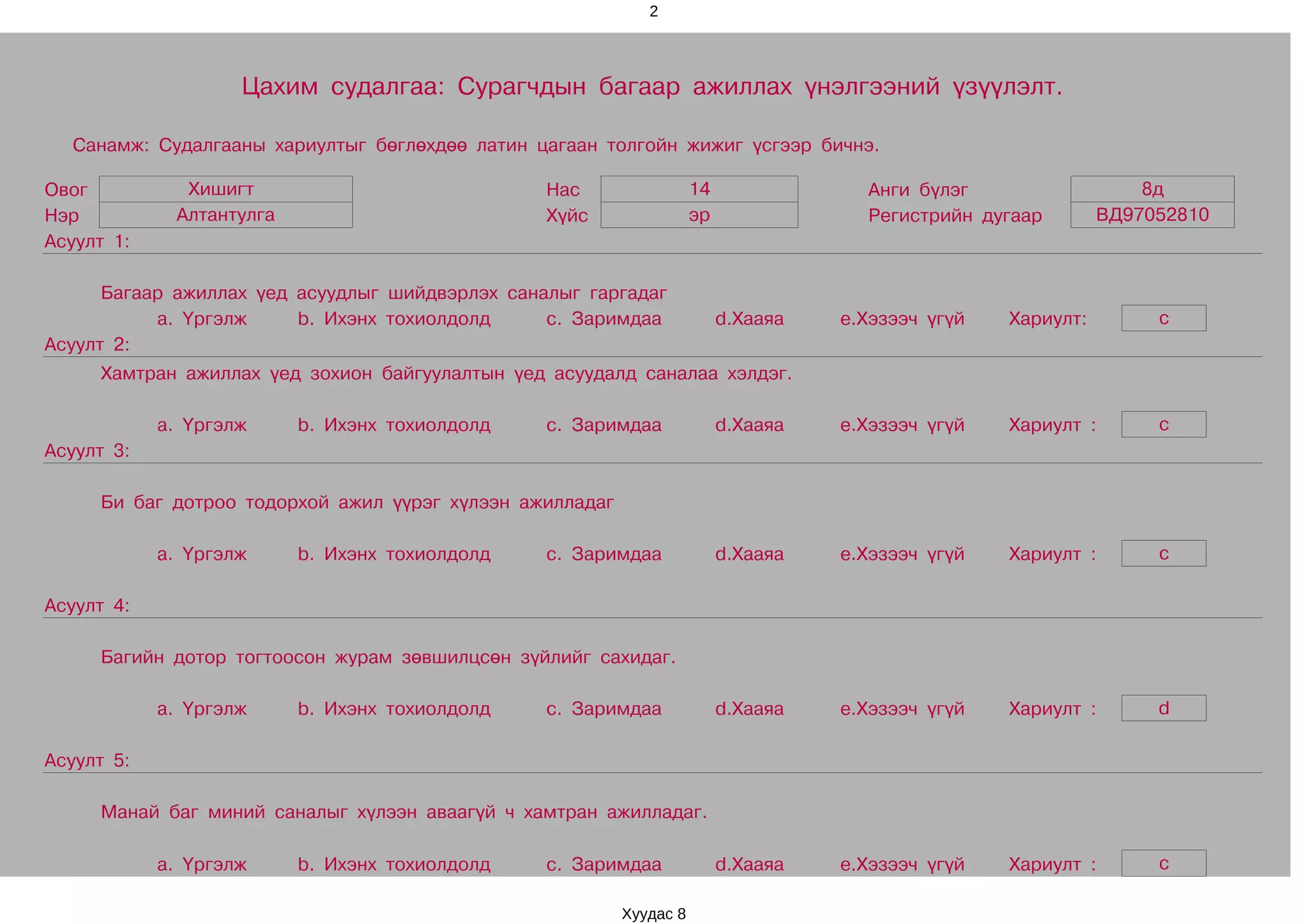 2




                    Цахим судалгаа: Сурагчдын багаар ажиллах үнэлгээний үзүүлэлт.

  Санамж: Судалгааны хариултыг бөглөхдөө латин цагаан толгойн жижиг үсгээр бичнэ.

Овог          Хишигт                             Нас                 14               Анги бүлэг                   8д
Нэр          Алтантулга                          Хүйс                эр               Регистрийн дугаар        ВД97052810
Асуулт 1:

      Багаар ажиллах үед асуудлыг шийдвэрлэх саналыг гаргадаг
           a. Үргэлж     b. Ихэнх тохиолдолд     c. Заримдаа              d.Хааяа   e.Хэзээч үгүй   Хариулт:        c
Асуулт 2:
     Хамтран ажиллах үед зохион байгуулалтын үед асуудалд саналаа хэлдэг.

            a. Үргэлж     b. Ихэнх тохиолдолд    c. Заримдаа              d.Хааяа   e.Хэзээч үгүй   Хариулт :       c
Асуулт 3:

     Би баг дотроо тодорхой ажил үүрэг хүлээн ажилладаг

            a. Үргэлж     b. Ихэнх тохиолдолд    c. Заримдаа              d.Хааяа   e.Хэзээч үгүй   Хариулт :       c

Асуулт 4:

     Багийн дотор тогтоосон журам зөвшилцсөн зүйлийг сахидаг.

            a. Үргэлж     b. Ихэнх тохиолдолд    c. Заримдаа              d.Хааяа   e.Хэзээч үгүй   Хариулт :       d

Асуулт 5:

     Манай баг миний саналыг хүлээн аваагүй ч хамтран ажилладаг.

            a. Үргэлж     b. Ихэнх тохиолдолд    c. Заримдаа              d.Хааяа   e.Хэзээч үгүй   Хариулт :       c

                                                          Хуудас 8
 