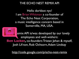 THE ECHO NEST REMIX API

               Hello dorkbot nyc!
      I am Brian Whitman a co-founder of
          The Echo Nest Corporation,
      a music intelligence concern based in
              Somerville, MA, USA.

 The Remix API is/was developed by our lovely
         employees and well-wishers:
Ben Lacker, co-founders Tristan Jehan & myself,
   Josh Lif-ton, Rob Ochsorn, Adam Lindsay

   http://code.google.com/p/echo-nest-remix
 