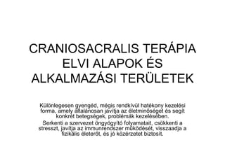 CRANIOSACRALIS TERÁPIA ELVI ALAPOK ÉS ALKALMAZÁSI TERÜLETEK Különlegesen gyengéd, mégis rendkívül hatékony kezelési forma, amely általánosan javítja az életminőséget és segít konkrét betegségek, problémák kezelésében. Serkenti a szervezet öngyógyító folyamatait, csökkenti a stresszt, javítja az immunrendszer működését, visszaadja a fizikális életerőt, és jó közérzetet biztosít. 