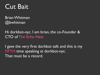 Cut Bait
Brian Whitman
@bwhitman

Hi dorkbot-nyc. I am brian, the co-Founder &
CTO of The Echo Nest

I gave the very ﬁrst dorkbot talk and this is my
FIFTH time speaking at dorkbot-nyc.
That must be a record.
 