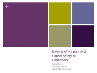 +




    Review of the culture &
    clinical safety at
    Castlebeck
    Debra Moore
    Managing Director
    Debra Moore Associates
 