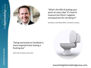 “What's the ROI of putting your
                                     pants on every day? It's hard to
                                     measure but there's negative
                                     consequences for not doing it”

                                     Scott Monty, Chief Media Officer, Ford Motor Company




“being connected on Facebook is
more important than having a
flushing loo”

British Science Museum study, 2011




                                             www.thedigitalmarketingbureau.com
 