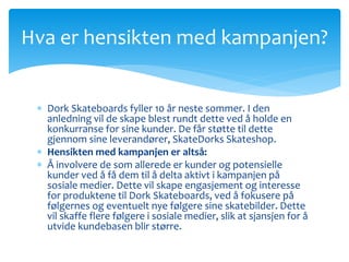 Hva er hensikten med kampanjen? 
 Dork Skateboards fyller 10 år neste sommer. I den 
anledning vil de skape blest rundt dette ved å holde en 
konkurranse for sine kunder. De får støtte til dette 
gjennom sine leverandører, SkateDorks Skateshop. 
 Hensikten med kampanjen er altså: 
 Å involvere de som allerede er kunder og potensielle 
kunder ved å få dem til å delta aktivt i kampanjen på 
sosiale medier. Dette vil skape engasjement og interesse 
for produktene til Dork Skateboards, ved å fokusere på 
følgernes og eventuelt nye følgere sine skatebilder. Dette 
vil skaffe flere følgere i sosiale medier, slik at sjansjen for å 
utvide kundebasen blir større. 
 