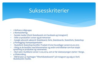 Suksesskriterier 
 1 Definere målgruppe 
 2 Markedsføring: 
 - Sosiale medier (Dork Skateboards sin Facebook og Instagram) 
 - Stille ut produktet i aviser og på nettaviser 
 - Google adwords søkeord: Skateboard, Dork, Skateboards, SkateDork, Skateshop 
 3 Planlegging i kampanjeperioden 
 - SkateDork Skateshop bestiller Produkt til sine hovedlager senest 03.02.2015 
 - Viktig at de bestiller med klistremerker og andre små tilbehør som kan skape 
spredning av produktet og varemerket. 
 - Skal være i butikkene senest 12.04.2014, som er før skatesesongen starter i Norge. 
 4 Effektmåling 
 - Mål bruken av hashtagen "#DorkSkateboards" på Instagram og salg av Dork 
Skateboards i butikk. 
 