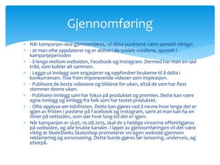 Gjennomføring 
 Når kampanjen skal gjennomføres, vil disse punktene være spesielt viktige: 
 - at man ofte oppdaterer og er aktive i de sosiale mediene, spesielt i 
kampanjeperioden 
 - å lenge mellom websiden, Facebook og Instagram. Dermed har man en rød 
tråd, som kobler alt sammen. 
 - Legge ut innlegg som engasjerer og oppfordrer brukerne til å delta i 
konkurransen. Vise fram imponerende videoer som inspirasjon. 
 - Publisere de beste videoene og bildene for uken, altså de som har flest 
stemmer denne uken. 
 - Publisere innlegg som har fokus på produktet og premien. Dette kan være 
egne innlegg og innlegg fra folk som har testet produktet. 
 - Ofte opplyse om tidsfristen. Dette kan gjøres ved å nevne hvor lenge det er 
igjen av fristen i postene på Facebook og Instagram, samt at man kan ha en 
timer på nettsiden, som sier hvor lang tid det er igjen. 
 Når kampanjen er slutt, 10.08.2015, skal de 5 heldige vinnerne offentligjøres 
på websiden, og alle brukte kanaler. I løpet av gjennomføringen vil det være 
viktig at SkateDorks Skateshop promoterer sin egen webside gjennom 
reklamering og annonsering. Dette burde gjøres før lansering, underveis, og 
etterpå. 
 