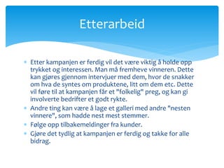 Etterarbeid 
 Etter kampanjen er ferdig vil det være viktig å holde opp 
trykket og interessen. Man må fremheve vinneren. Dette 
kan gjøres gjennom intervjuer med dem, hvor de snakker 
om hva de syntes om produktene, litt om dem etc. Dette 
vil føre til at kampanjen får et "folkelig" preg, og kan gi 
involverte bedrifter et godt rykte. 
 Andre ting kan være å lage et galleri med andre "nesten 
vinnere", som hadde nest mest stemmer. 
 Følge opp tilbakemeldinger fra kunder. 
 Gjøre det tydlig at kampanjen er ferdig og takke for alle 
bidrag. 
 