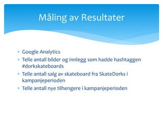 Måling av Resultater 
 Google Analytics 
 Telle antall bilder og innlegg som hadde hashtaggen 
#dorkskateboards 
 Telle antall salg av skateboard fra SkateDorks i 
kampanjeperioden 
 Telle antall nye tilhengere i kampanjeperioden 
 