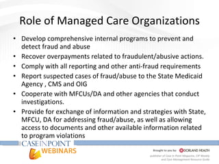 Role of Managed Care Organizations Develop comprehensive internal programs to prevent and detect fraud and abuse Recover overpayments related to fraudulent/abusive actions. Comply with all reporting and other anti-fraud requirements Report suspected cases of fraud/abuse to the State Medicaid Agency , CMS and OIG Cooperate with MFCUs/DA and other agencies that conduct investigations. Provide for exchange of information and strategies with State, MFCU, DA for addressing fraud/abuse, as well as allowing access to documents and other available information related to program violations 