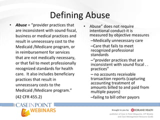 Defining Abuse Abuse  = “provider practices that are inconsistent with sound fiscal, business or medical practices and result in unnecessary cost to the Medicaid /Medicare program, or in reimbursement for services that are not medically necessary, or that fail to meet professionally recognized standards for health care.  It also includes beneficiary practices that result in unnecessary costs to the  Medicaid /Medicare program.” (42 CFR 455.2) Abuse” does not require intentional conduct-it is measured by objective measures Medically unnecessary care Care that fails to meet recognized professional standards “ provider practices that are inconsistent with sound fiscal . . practices” no accounts receivable transaction reports (capturing accounting treatment of amounts billed to and paid from multiple payors) failing to bill other payors  