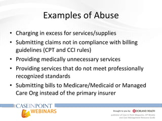 Examples of Abuse Charging in excess for services/supplies Submitting claims not in compliance with billing guidelines (CPT and CCI rules) Providing medically unnecessary services Providing services that do not meet professionally recognized standards  Submitting bills to Medicare/Medicaid or Managed Care Org instead of the primary insurer 