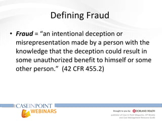 Defining Fraud  Fraud  = “an intentional deception or misrepresentation made by a person with the knowledge that the deception could result in some unauthorized benefit to himself or some other person.”  (42 CFR 455.2) 