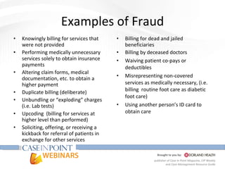 Examples of Fraud Knowingly billing for services that were not provided  Performing medically unnecessary services solely to obtain insurance payments Altering claim forms, medical documentation, etc. to obtain a higher payment Duplicate billing (deliberate) Unbundling or “exploding” charges (i.e. Lab tests) U pcoding  (billing for services at higher level than performed) Soliciting, offering, or receiving a kickback for referral of patients in exchange for other services Billing for dead and jailed beneficiaries Billing by deceased doctors Waiving patient co-pays or deductibles Misrepresenting non-covered services as medically necessary, (i.e. billing  routine foot care as diabetic foot care) Using another person’s ID card to obtain care 