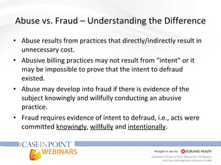 Abuse vs. Fraud – Understanding the Difference Abuse results from practices that directly/indirectly result in unnecessary cost. Abusive billing practices may not result from “intent” or it may be impossible to prove that the intent to defraud existed. Abuse may develop into fraud if there is evidence of the subject knowingly and willfully conducting an abusive practice. Fraud requires evidence of intent to defraud, i.e., acts were committed  knowingly ,  willfully  and  intentionally . 