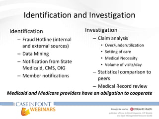 Identification and Investigation Investigation Claim analysis Over/underutilization Setting of care Medical Necessity Volume of visits/day Statistical comparison to peers Medical Record review Identification Fraud Hotline (internal and external sources) Data Mining Notification from State Medicaid, CMS, OIG Member notifications Medicaid and Medicare providers have an obligation to cooperate 