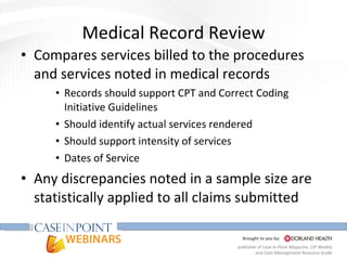 Medical Record Review Compares services billed to the procedures and services noted in medical records Records should support CPT and Correct Coding Initiative Guidelines Should identify actual services rendered Should support intensity of services  Dates of Service Any discrepancies noted in a sample size are statistically applied to all claims submitted 