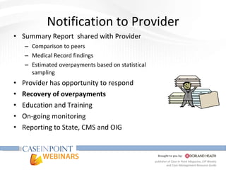 Notification to Provider Summary Report  shared with Provider Comparison to peers Medical Record findings Estimated overpayments based on statistical sampling Provider has opportunity to respond Recovery of overpayments Education and Training On-going monitoring Reporting to State, CMS and OIG 