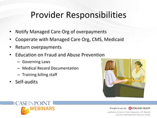 Provider Responsibilities Notify Managed Care Org of overpayments Cooperate with Managed Care Org, CMS, Medicaid Return overpayments Education on Fraud and Abuse Prevention Governing Laws Medical Record Documentation Training billing staff Self-audits 