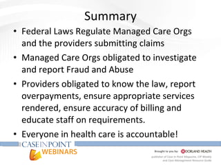 Summary Federal Laws Regulate Managed Care Orgs and the providers submitting claims Managed Care Orgs obligated to investigate and report Fraud and Abuse Providers obligated to know the law, report overpayments, ensure appropriate services rendered, ensure accuracy of billing and educate staff on requirements. Everyone in health care is accountable! 