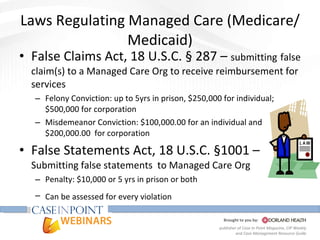 Laws Regulating Managed Care (Medicare/Medicaid) False Claims Act, 18 U.S.C. § 287 –  submitting   false claim(s) to a Managed Care Org to receive reimbursement for services  Felony Conviction: up to 5yrs in prison, $250,000 for individual; $500,000 for corporation Misdemeanor Conviction: $100,000.00 for an individual and $200,000.00  for corporation False Statements Act, 18 U.S.C. §1001 –  Submitting false statements  to Managed Care Org Penalty: $10,000 or 5 yrs in prison or both Can be assessed for every violation   