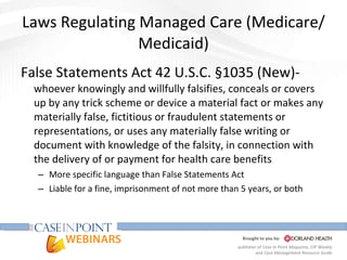 Laws Regulating Managed Care (Medicare/Medicaid) False Statements Act 42 U.S.C. §1035 (New)-  whoever knowingly and willfully falsifies, conceals or covers up by any trick scheme or device a material fact or makes any materially false, fictitious or fraudulent statements or representations, or uses any materially false writing or document with knowledge of the falsity, in connection with the delivery of or payment for health care benefits  More specific language than False Statements Act Liable for a fine, imprisonment of not more than 5 years, or both 