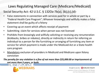 Laws Regulating Managed Care (Medicare/Medicaid) Social Security Act: 42 U.S.C. § 132Oa-7b(a), (b),(c),(d)- False statements in connection with services paid for in whole or part by a “Federal Health Care Program”; Whoever knowingly and willfully makes a false statement shall be guilty of a felony Covering up an event which affects receipt of payment Submitting  claim for services when person was not licensed Prohibits from knowingly and willfully soliciting or receiving any renumeration (kickbacks, bribes or rebates), directly or indirectly in return for referring an individual to a person for the furnishing or arranging of furnishing any item or service for which payment is made under the Medicaid Act or a State health care program Mandatory  exclusion of providers in Medicaid and Medicare upon felony conviction The penalty for any violation is a fine of not more than $25,000.00 or imprisonment of not more than 5 years, or both. 