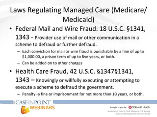 Laws Regulating Managed Care (Medicare/Medicaid) Federal Mail and Wire Fraud: 18 U.S.C. §1341, 1343 -  Provider use of mail or other communication in a scheme to defraud or further defraud.  Each conviction for mail or wire fraud is punishable by a fine of up to $1,000.00, a prison term of up to five years, or both. Can be added on to other charges Health Care Fraud, 42 U.S.C. §1347§1341, 1343 –  Knowingly or willfully executing or attempting to execute a scheme to defraud the government. Penalty -a fine or imprisonment for not more than 10 years, or both. 