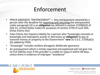 Enforcement PPACA 6402(d)(3) “ENFORCEMENT” —  Any overpayment retained by a person after the deadline for  reporting and returning  the overpayment under paragraph (2) is an  obligation  (as defined in section 3729(b)(3) of title 31, United States Code) for purposes of section 3729 of such title. (False Claims Act) False Claims Act imposes liability for a person who “knowingly conceals or knowingly and improperly avoids or decreases an  obligation  to pay or transmit money or property to the Government”  new  31 U.S.C. 3729(a)(1) (G) added by FERA “ knowingly” includes reckless disregard, deliberate ignorance  An overpayment which is timely reported and explained will not give rise to FCA liability even if the provider is unable to repay it within 60 days, unless there is evidence of improper “avoidance”  