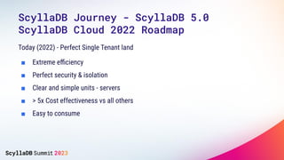 ScyllaDB Journey - ScyllaDB 5.0
ScyllaDB Cloud 2022 Roadmap
Today (2022) - Perfect Single Tenant land
■ Extreme eﬃciency
■ Perfect security & isolation
■ Clear and simple units - servers
■ > 5x Cost effectiveness vs all others
■ Easy to consume
 