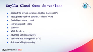 ■ Abstract the servers, instances. Building block is VCPU
■ Decouple storage from compute. Still uses NVMe
■ Flexibility of annual commit
■ Encryption@rest + BYOK
■ Elasticity
■ API & Terraform
■ Advanced Network gateways
■ Self serve user management & SSO
■ Self serve billing & metering
Scylla Cloud Goes Serverless
 
